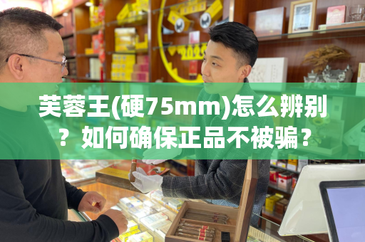 芙蓉王(硬75mm)怎么辨别？如何确保正品不被骗？